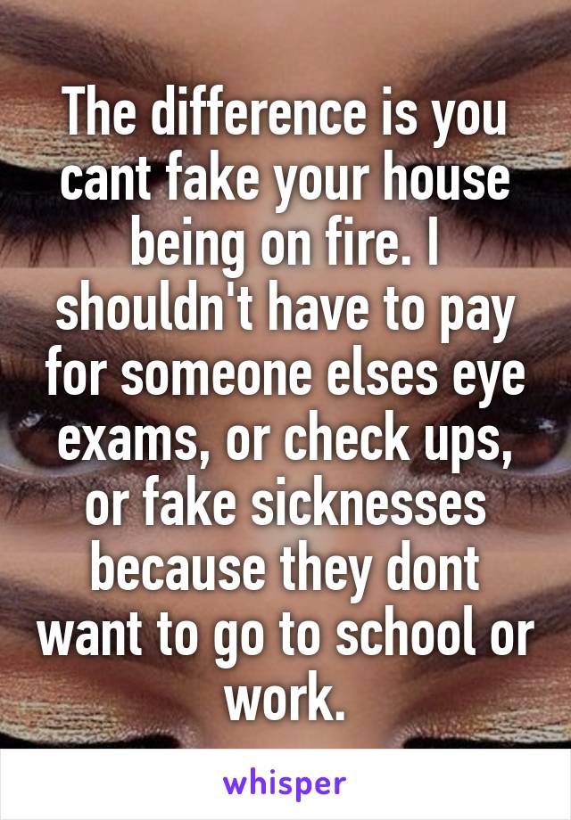 The difference is you cant fake your house being on fire. I shouldn't have to pay for someone elses eye exams, or check ups, or fake sicknesses because they dont want to go to school or work.