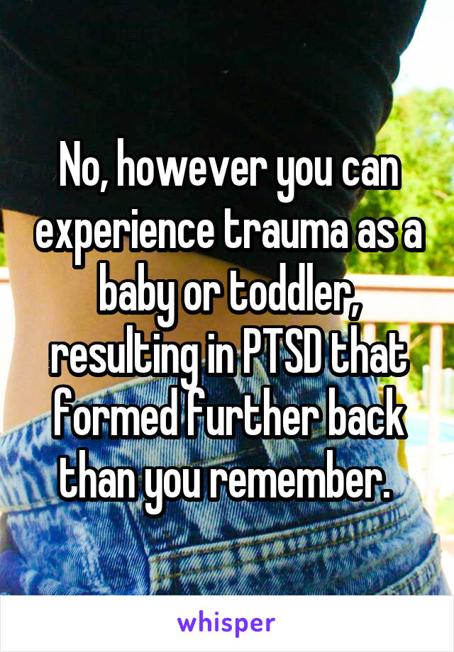 No, however you can experience trauma as a baby or toddler, resulting in PTSD that formed further back than you remember. 