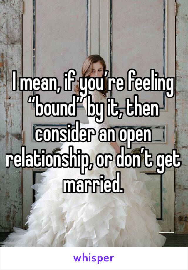 I mean, if you’re feeling “bound” by it, then consider an open relationship, or don’t get married.