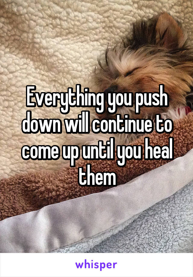 Everything you push down will continue to come up until you heal them