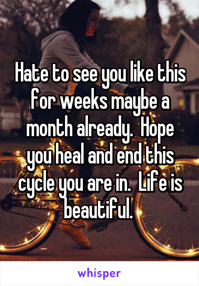 Hate to see you like this for weeks maybe a month already.  Hope you heal and end this cycle you are in.  Life is beautiful. 