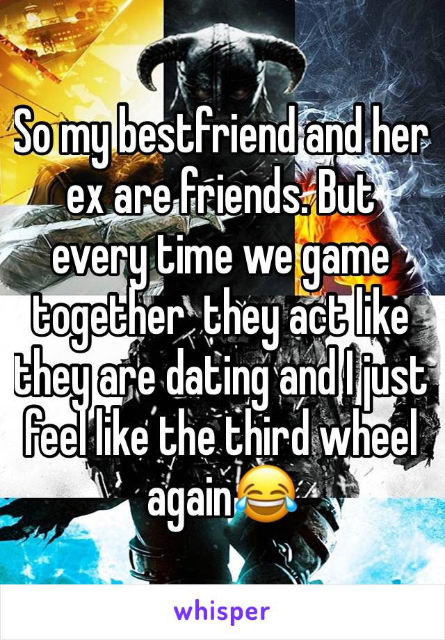 So my bestfriend and her ex are friends. But  every time we game together  they act like they are dating and I just feel like the third wheel again😂