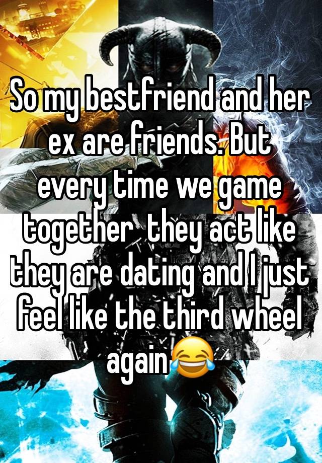 So my bestfriend and her ex are friends. But  every time we game together  they act like they are dating and I just feel like the third wheel again😂