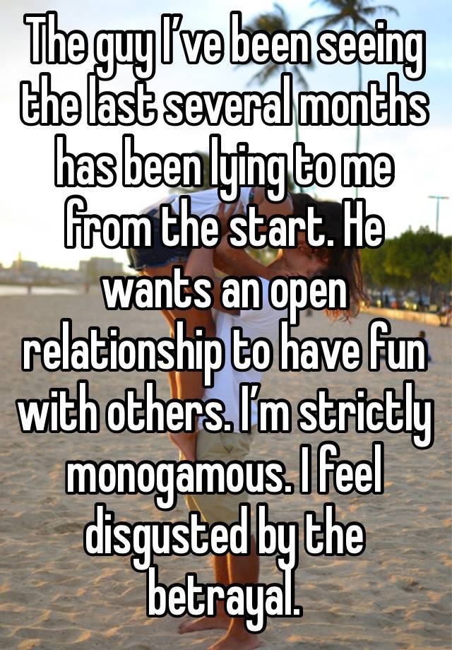 The guy I’ve been seeing the last several months has been lying to me from the start. He wants an open relationship to have fun with others. I’m strictly monogamous. I feel disgusted by the betrayal.