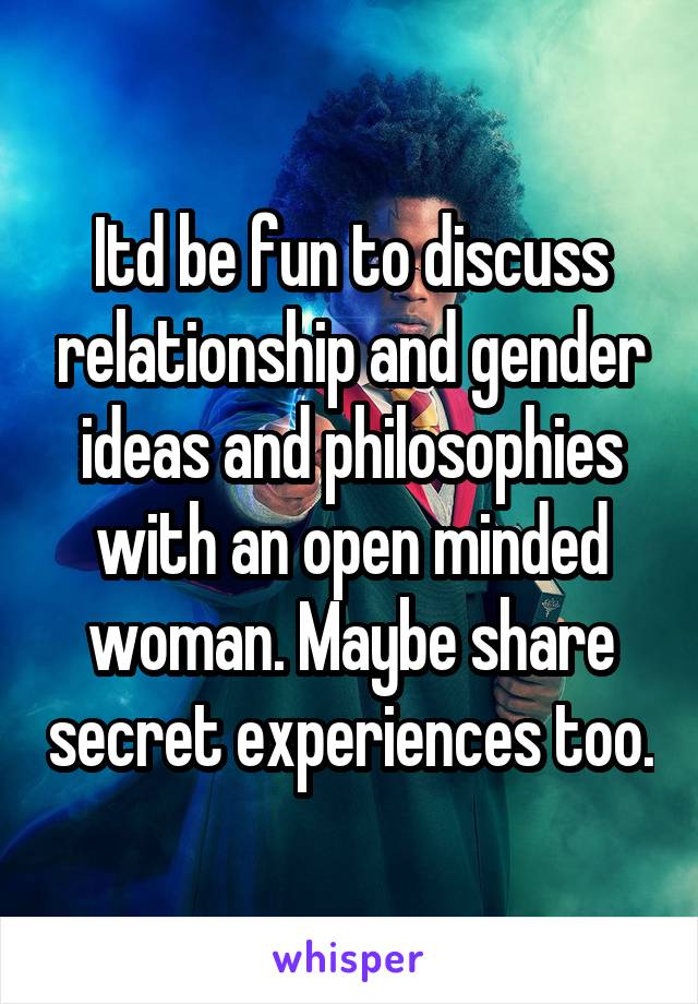 Itd be fun to discuss relationship and gender ideas and philosophies with an open minded woman. Maybe share secret experiences too.