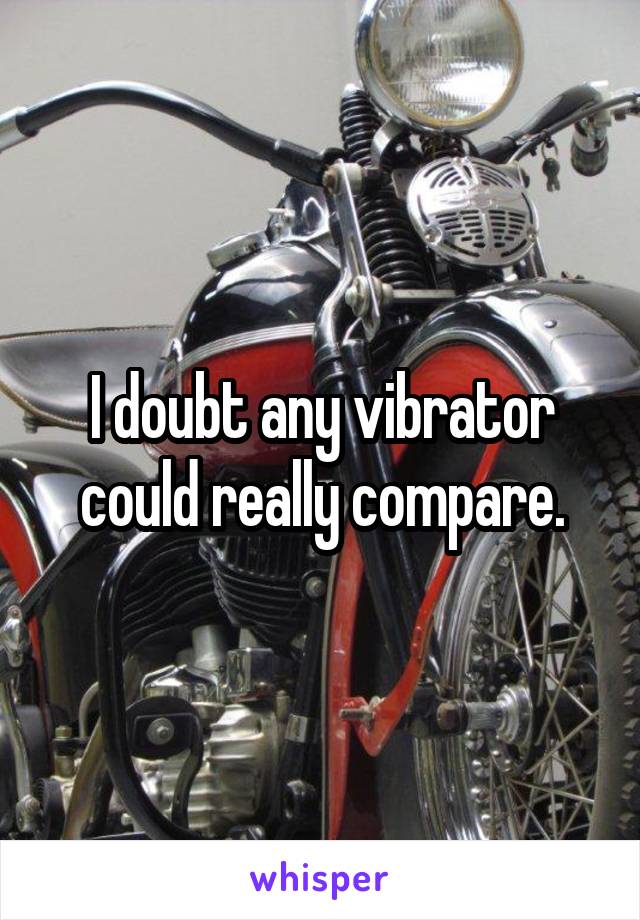 I doubt any vibrator could really compare.