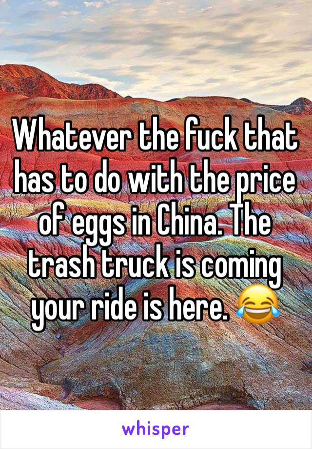 Whatever the fuck that has to do with the price of eggs in China. The trash truck is coming your ride is here. 😂