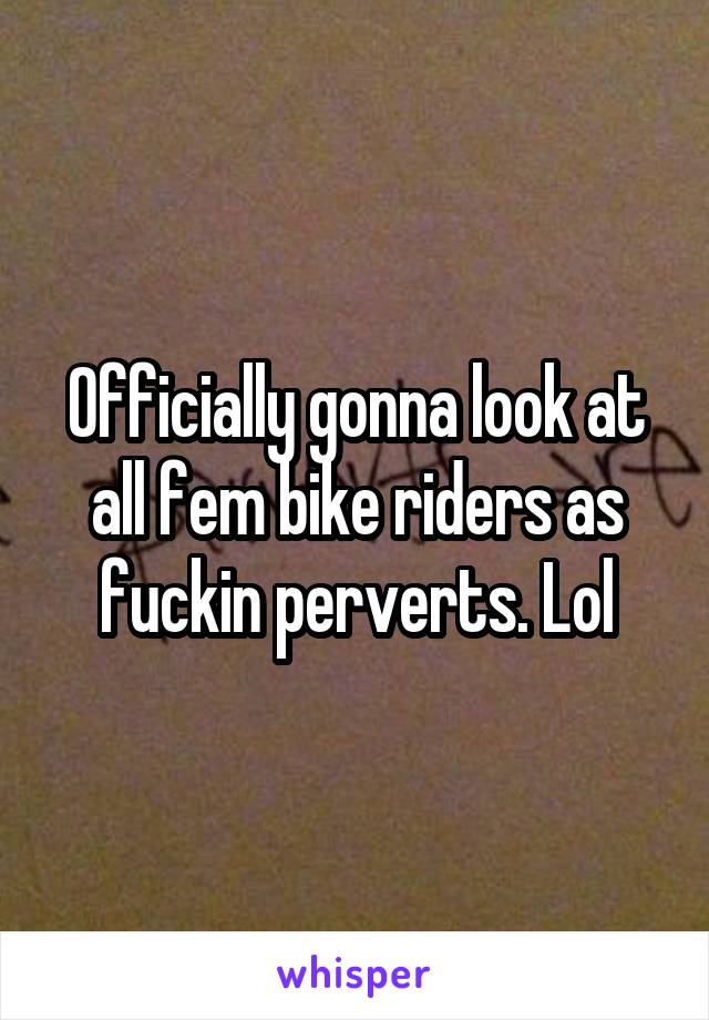 Officially gonna look at all fem bike riders as fuckin perverts. Lol