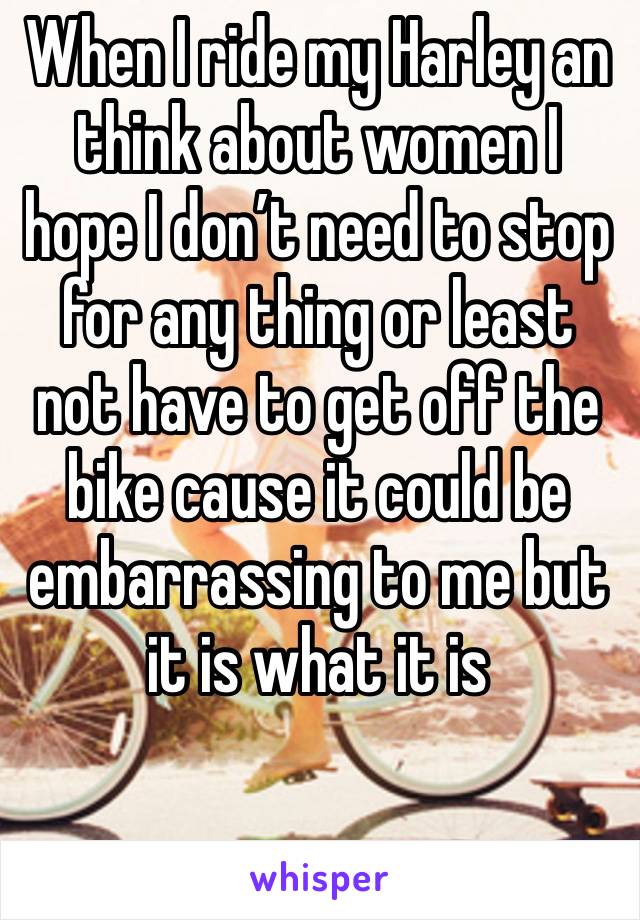 When I ride my Harley an think about women I hope I don’t need to stop for any thing or least not have to get off the bike cause it could be  embarrassing to me but it is what it is 