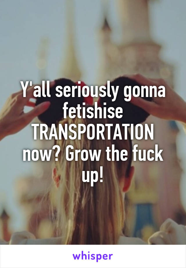 Y'all seriously gonna fetishise TRANSPORTATION now? Grow the fuck up!