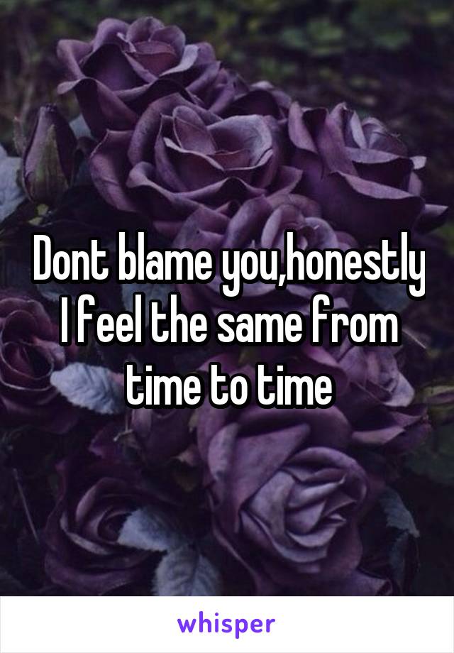 Dont blame you,honestly I feel the same from time to time