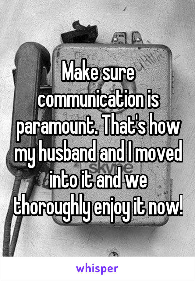 Make sure communication is paramount. That's how my husband and I moved into it and we thoroughly enjoy it now!