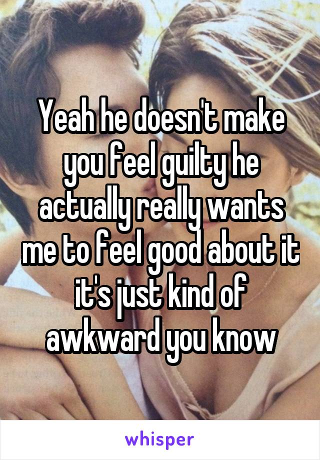 Yeah he doesn't make you feel guilty he actually really wants me to feel good about it it's just kind of awkward you know