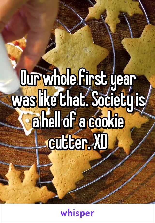 Our whole first year was like that. Society is a hell of a cookie cutter. XD