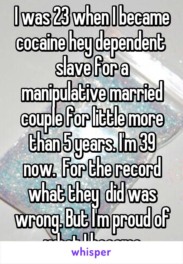 I was 23 when I became cocaine hey dependent  slave for a manipulative married couple for little more than 5 years. I'm 39 now.  For the record what they  did was wrong. But I'm proud of what I became