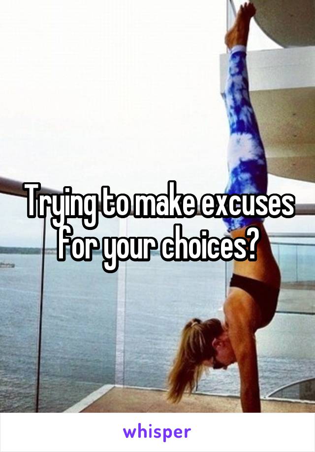 Trying to make excuses for your choices?