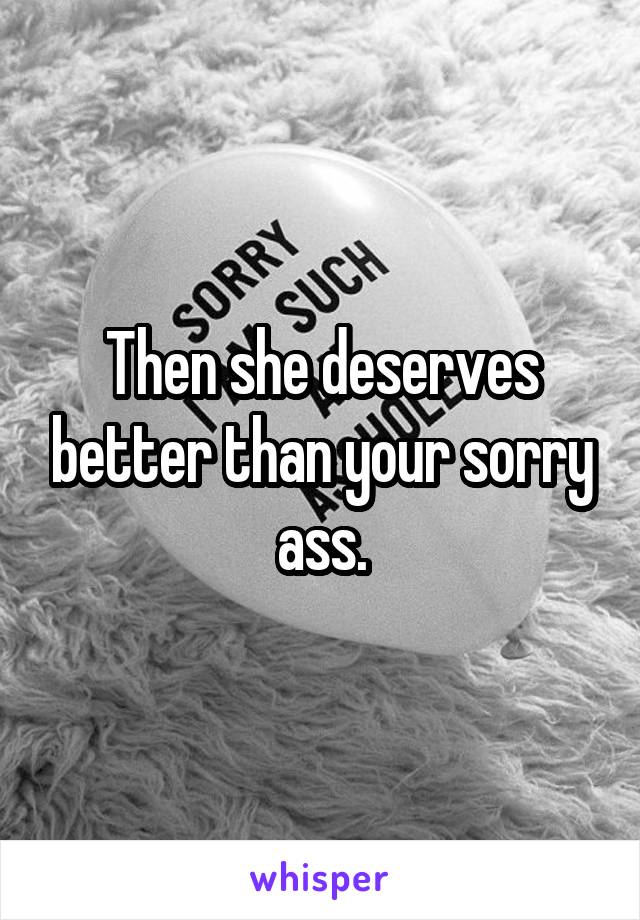 Then she deserves better than your sorry ass.