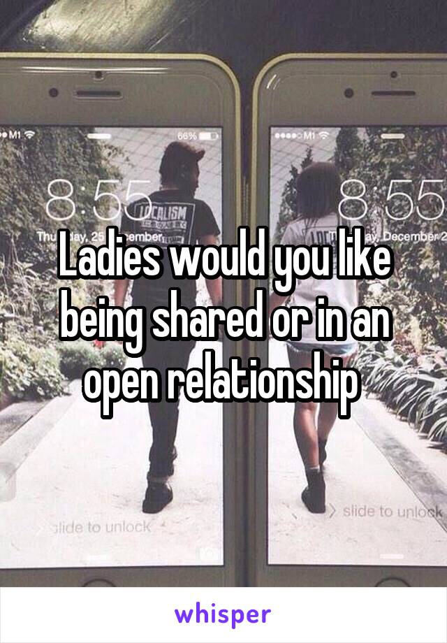 Ladies would you like being shared or in an open relationship 