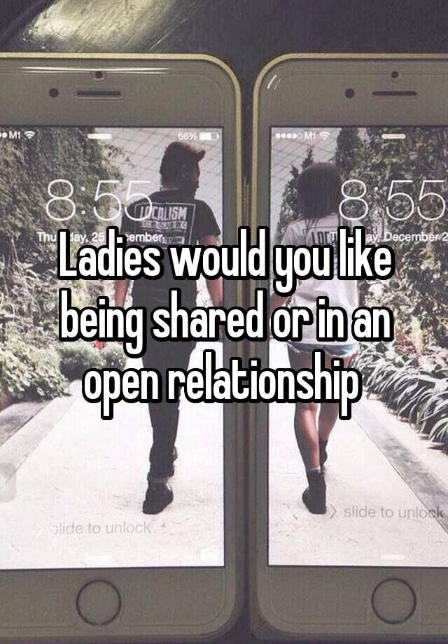 Ladies would you like being shared or in an open relationship 