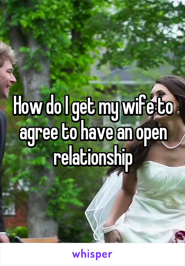 How do I get my wife to agree to have an open relationship