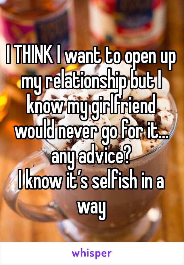 I THINK I want to open up my relationship but I know my girlfriend would never go for it... any advice? 
I know it’s selfish in a way 