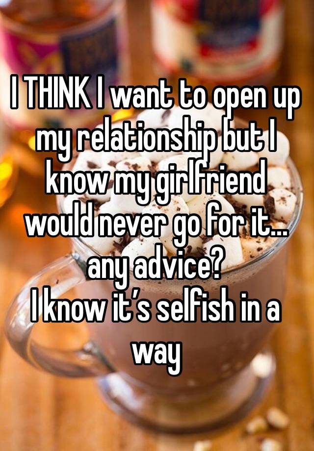 I THINK I want to open up my relationship but I know my girlfriend would never go for it... any advice? 
I know it’s selfish in a way 