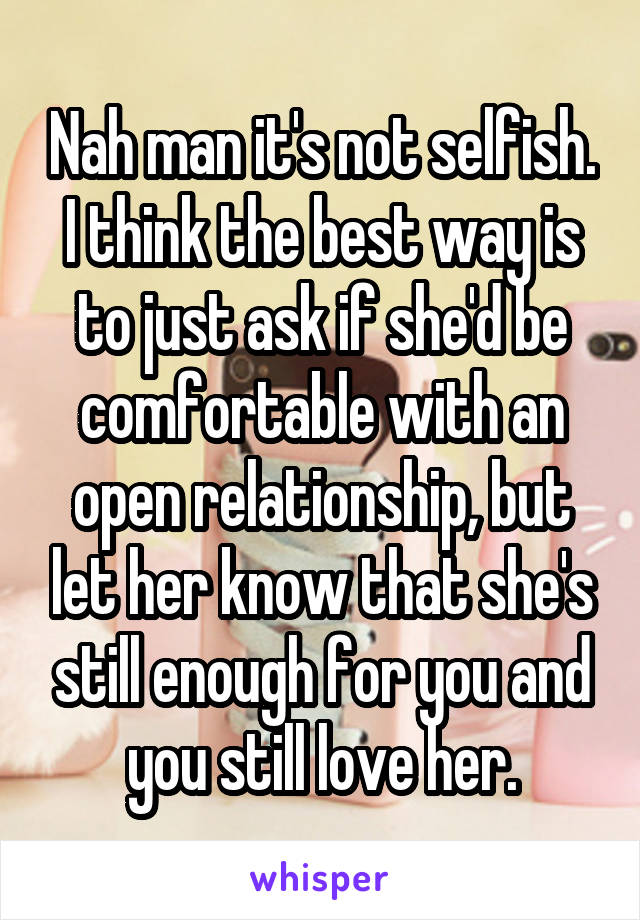 Nah man it's not selfish. I think the best way is to just ask if she'd be comfortable with an open relationship, but let her know that she's still enough for you and you still love her.