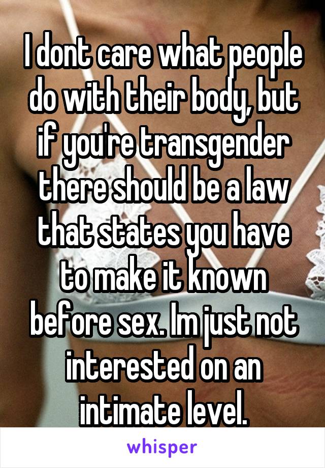 I dont care what people do with their body, but if you're transgender there should be a law that states you have to make it known before sex. Im just not interested on an intimate level.