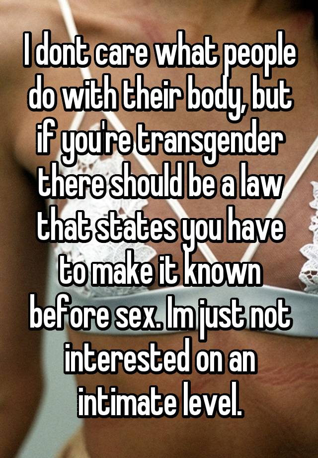 I dont care what people do with their body, but if you're transgender there should be a law that states you have to make it known before sex. Im just not interested on an intimate level.