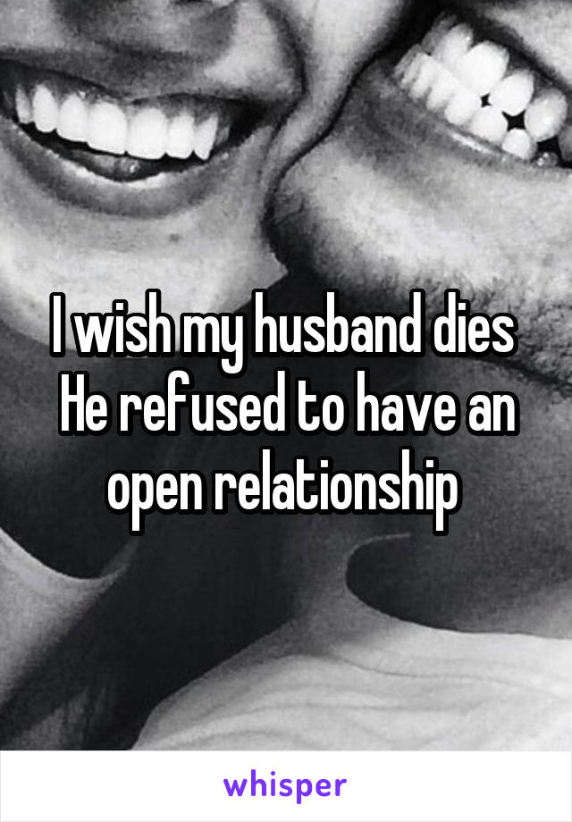 I wish my husband dies 
He refused to have an open relationship 