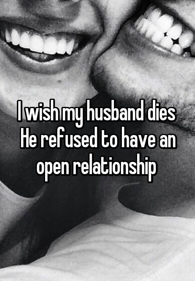 I wish my husband dies 
He refused to have an open relationship 