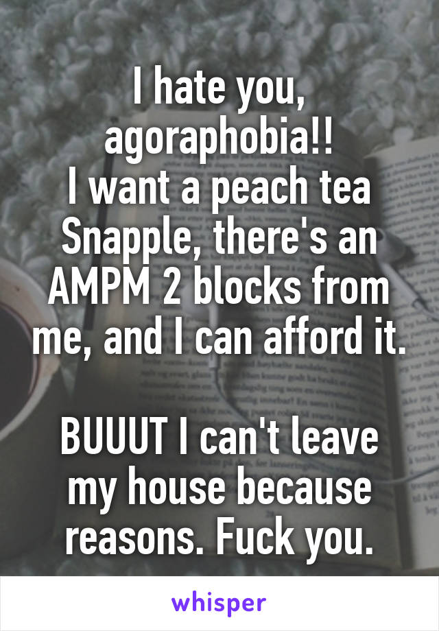 I hate you, agoraphobia!!
I want a peach tea Snapple, there's an AMPM 2 blocks from me, and I can afford it.

BUUUT I can't leave my house because reasons. Fuck you.