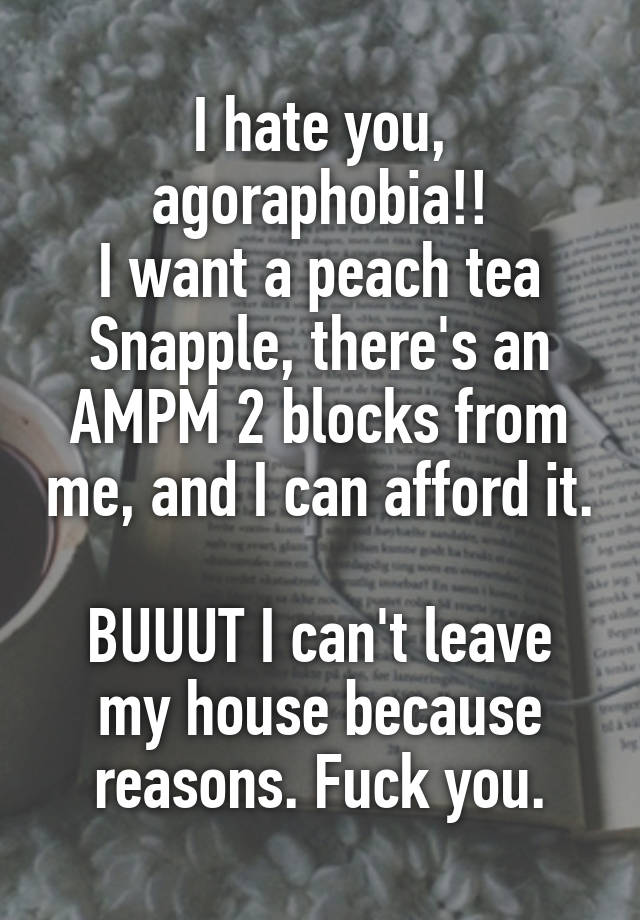 I hate you, agoraphobia!!
I want a peach tea Snapple, there's an AMPM 2 blocks from me, and I can afford it.

BUUUT I can't leave my house because reasons. Fuck you.