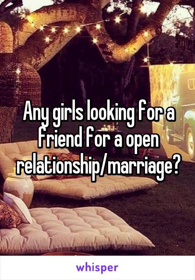 Any girls looking for a friend for a open relationship/marriage?