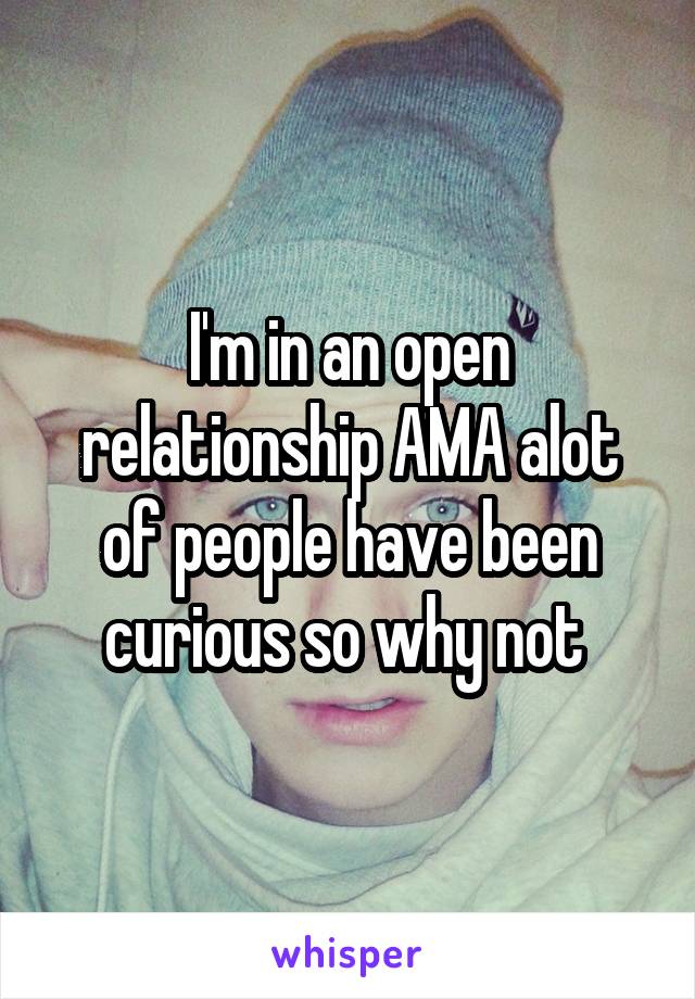 I'm in an open relationship AMA alot of people have been curious so why not 