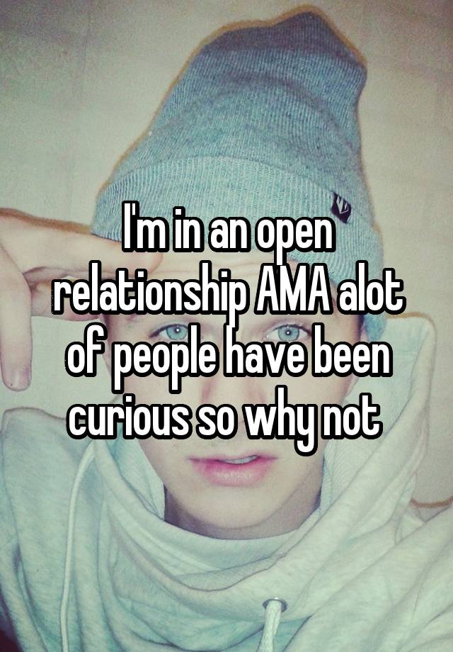 I'm in an open relationship AMA alot of people have been curious so why not 