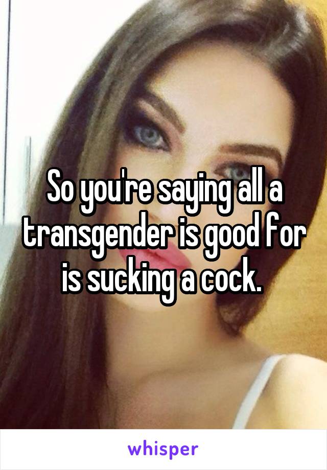 So you're saying all a transgender is good for is sucking a cock. 