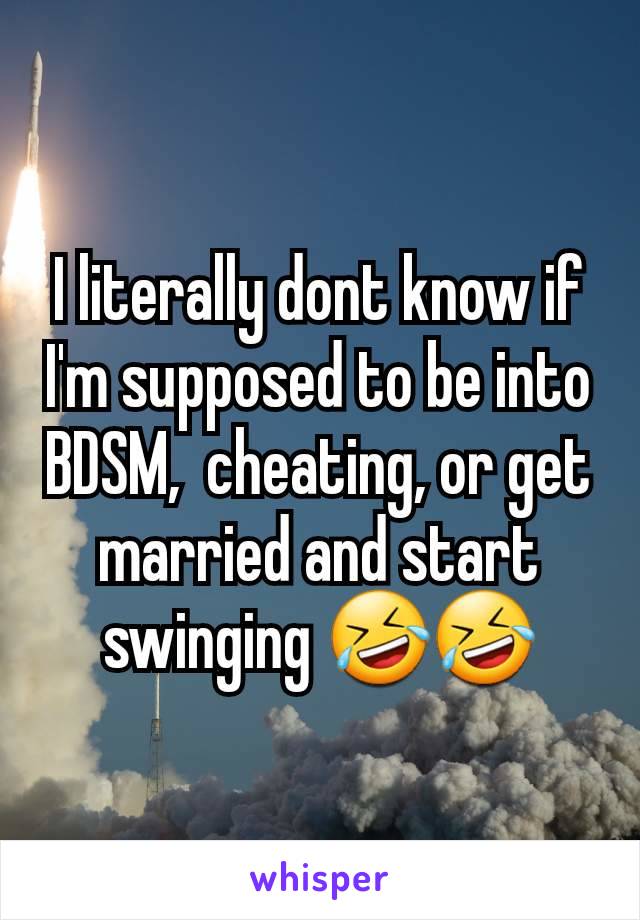 I literally dont know if I'm supposed to be into BDSM,  cheating, or get married and start swinging 🤣🤣