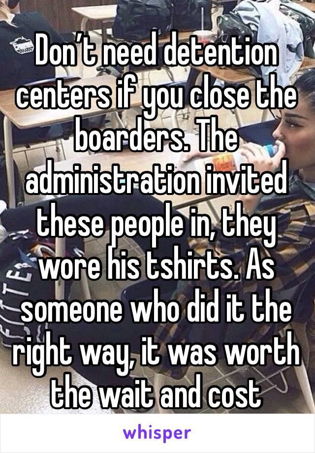 Don’t need detention centers if you close the boarders. The administration invited these people in, they wore his tshirts. As someone who did it the right way, it was worth the wait and cost 