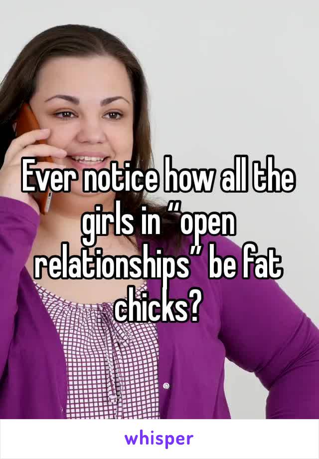 Ever notice how all the girls in “open relationships” be fat chicks? 