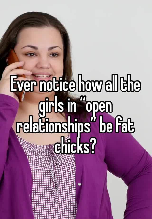 Ever notice how all the girls in “open relationships” be fat chicks? 