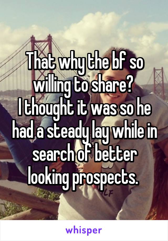 That why the bf so willing to share? 
I thought it was so he had a steady lay while in search of better looking prospects. 