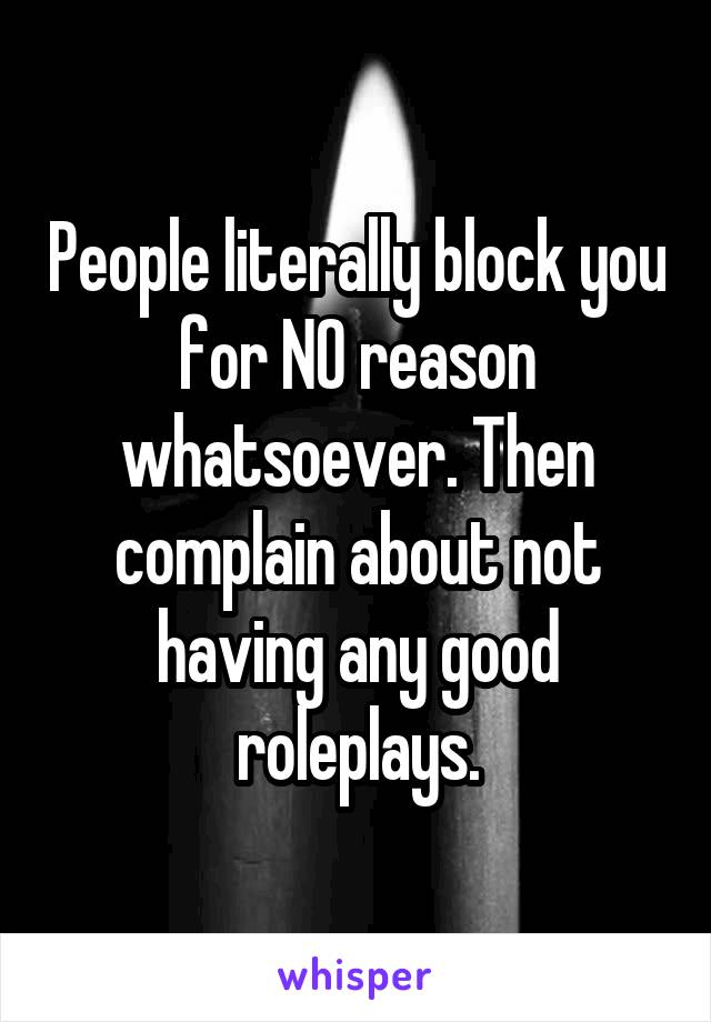 People literally block you for NO reason whatsoever. Then complain about not having any good roleplays.