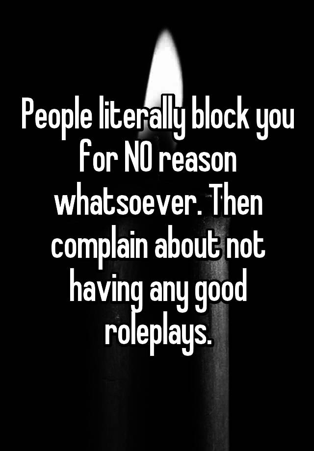 People literally block you for NO reason whatsoever. Then complain about not having any good roleplays.