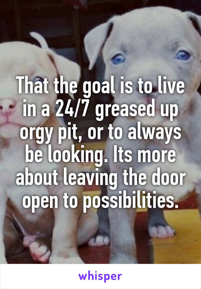 That the goal is to live in a 24/7 greased up orgy pit, or to always be looking. Its more about leaving the door open to possibilities.