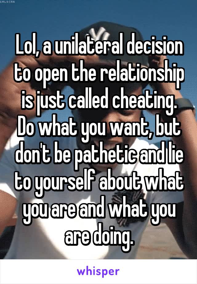 Lol, a unilateral decision to open the relationship is just called cheating. Do what you want, but don't be pathetic and lie to yourself about what you are and what you are doing.