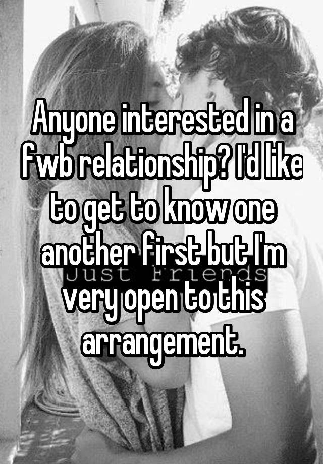 Anyone interested in a fwb relationship? I'd like to get to know one another first but I'm very open to this arrangement.