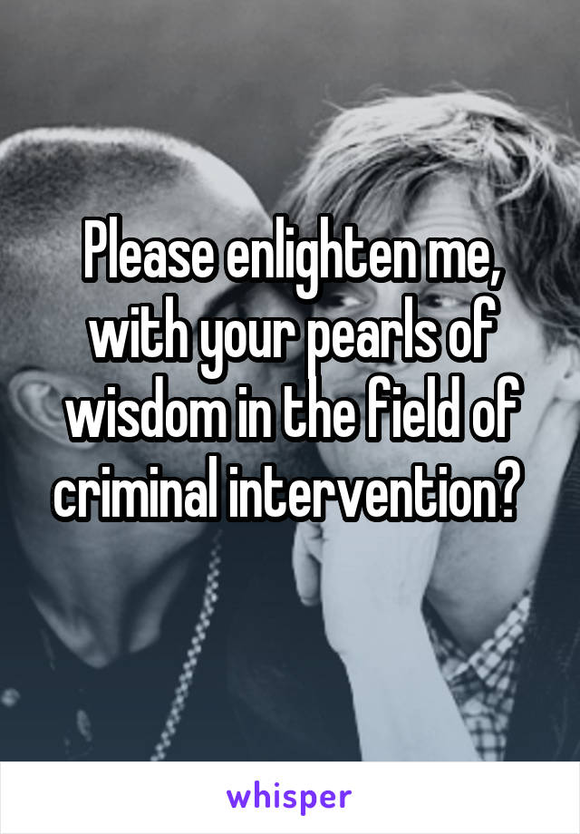 Please enlighten me, with your pearls of wisdom in the field of criminal intervention? 
