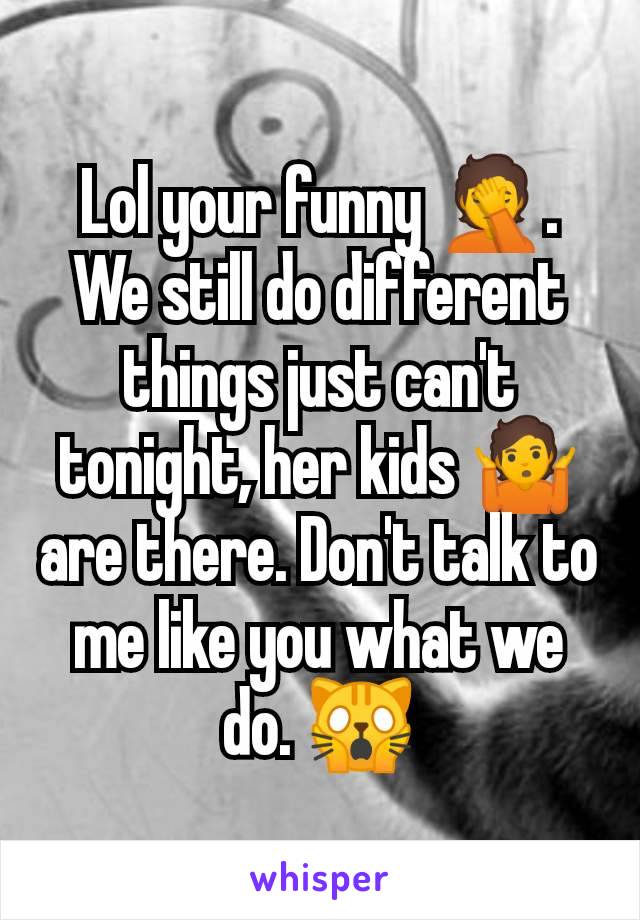 Lol your funny 🤦. We still do different things just can't tonight, her kids 🤷 are there. Don't talk to me like you what we do. 🙀