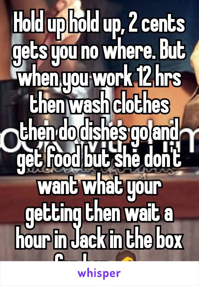 Hold up hold up, 2 cents gets you no where. But when you work 12 hrs then wash clothes then do dishes go and get food but she don't want what your getting then wait a hour in Jack in the box for her🤷